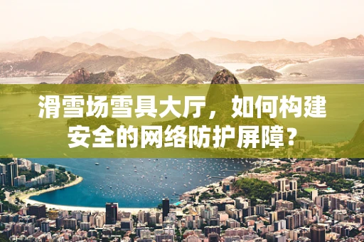滑雪场雪具大厅，如何构建安全的网络防护屏障？