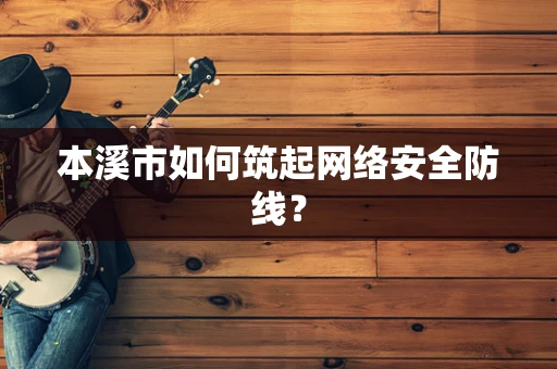 本溪市如何筑起网络安全防线？