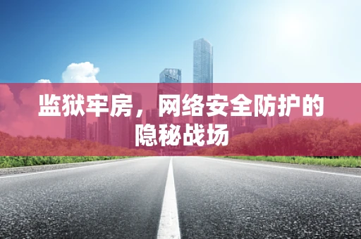 监狱牢房，网络安全防护的隐秘战场
