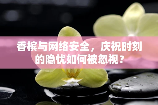 香槟与网络安全，庆祝时刻的隐忧如何被忽视？