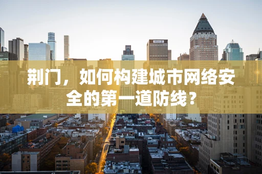 荆门，如何构建城市网络安全的第一道防线？