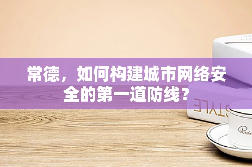 常德，如何构建城市网络安全的第一道防线？