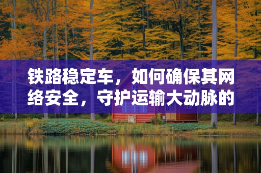 铁路稳定车，如何确保其网络安全，守护运输大动脉的稳定？