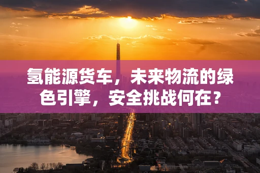 氢能源货车，未来物流的绿色引擎，安全挑战何在？