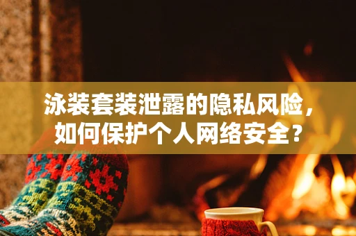 泳装套装泄露的隐私风险，如何保护个人网络安全？
