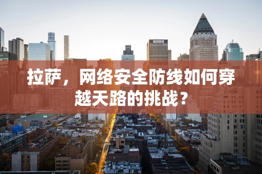 拉萨，网络安全防线如何穿越天路的挑战？
