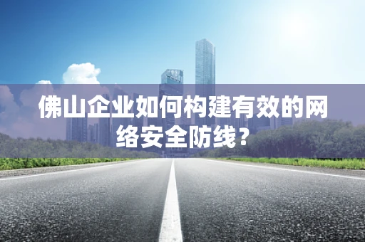 佛山企业如何构建有效的网络安全防线？