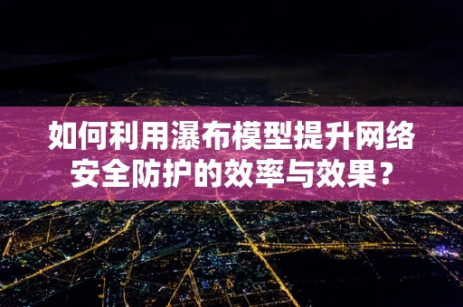 如何利用瀑布模型提升网络安全防护的效率与效果？