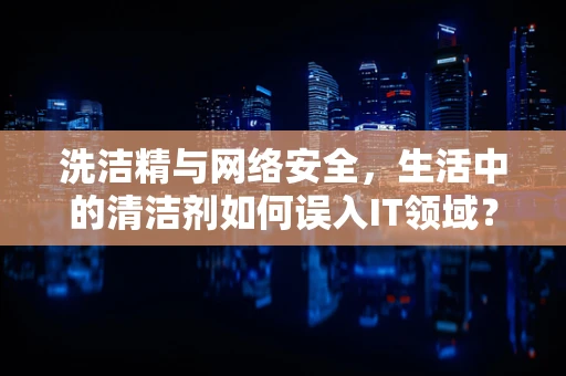 洗洁精与网络安全，生活中的清洁剂如何误入IT领域？