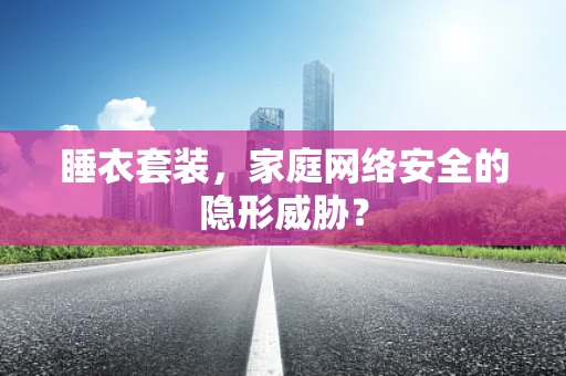 睡衣套装，家庭网络安全的隐形威胁？