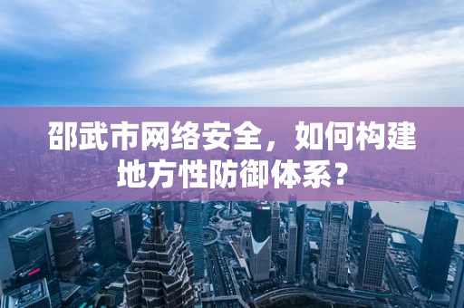 邵武市网络安全，如何构建地方性防御体系？