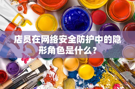 店员在网络安全防护中的隐形角色是什么？