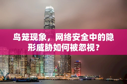 鸟笼现象，网络安全中的隐形威胁如何被忽视？