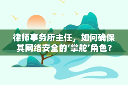 律师事务所主任，如何确保其网络安全的‘掌舵’角色？