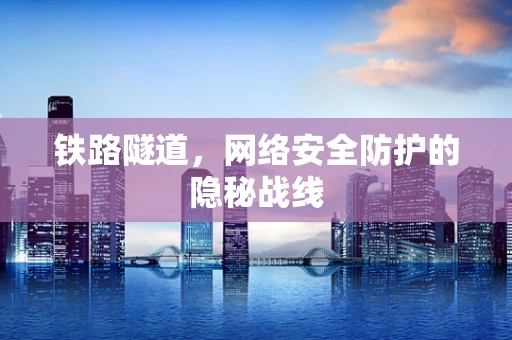 铁路隧道，网络安全防护的隐秘战线