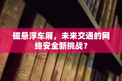 磁悬浮车厢，未来交通的网络安全新挑战？