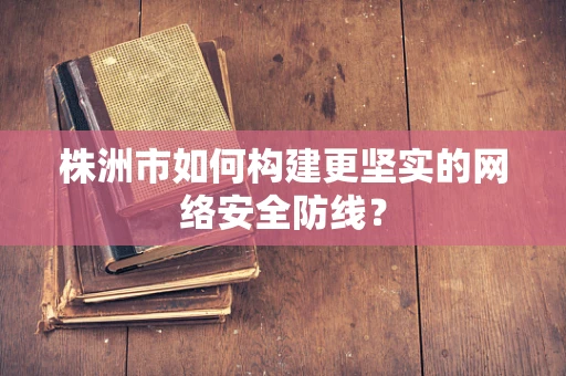 株洲市如何构建更坚实的网络安全防线？