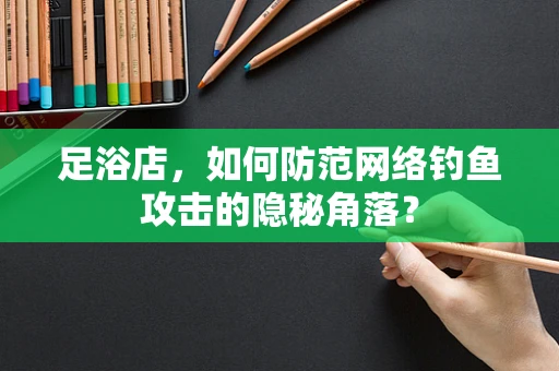 足浴店，如何防范网络钓鱼攻击的隐秘角落？