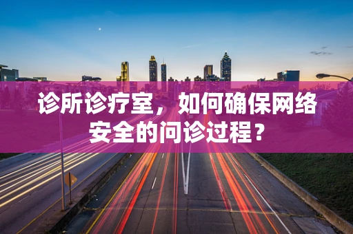 诊所诊疗室，如何确保网络安全的问诊过程？