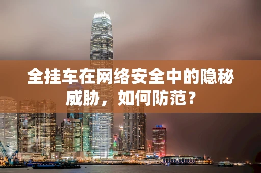 全挂车在网络安全中的隐秘威胁，如何防范？