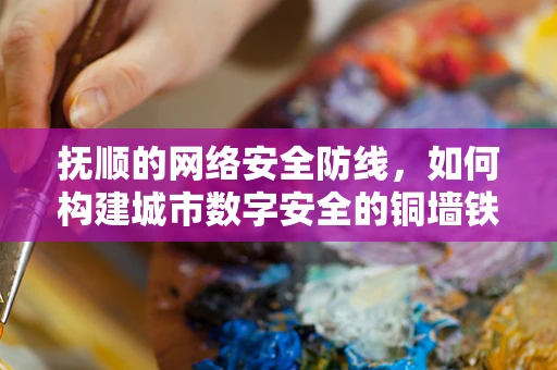抚顺的网络安全防线，如何构建城市数字安全的铜墙铁壁？
