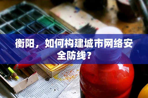 衡阳，如何构建城市网络安全防线？