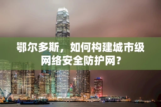 鄂尔多斯，如何构建城市级网络安全防护网？