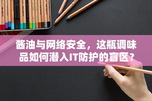 酱油与网络安全，这瓶调味品如何潜入IT防护的盲区？