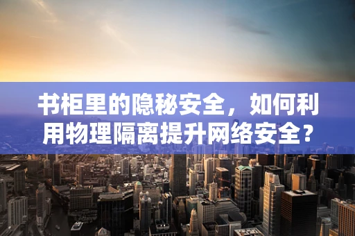 书柜里的隐秘安全，如何利用物理隔离提升网络安全？