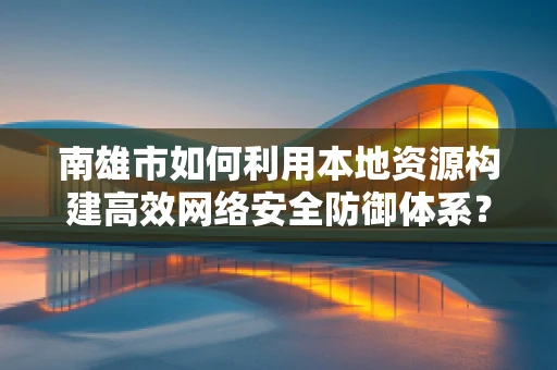 南雄市如何利用本地资源构建高效网络安全防御体系？