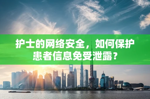 护士的网络安全，如何保护患者信息免受泄露？