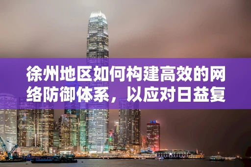 徐州地区如何构建高效的网络防御体系，以应对日益复杂的网络威胁？