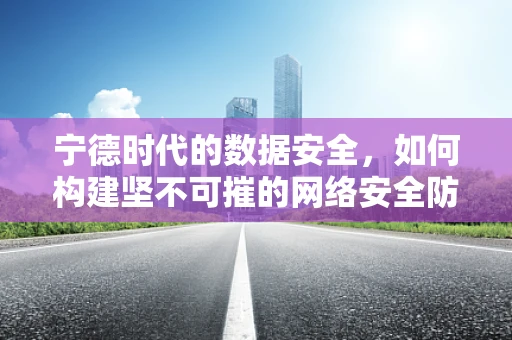 宁德时代的数据安全，如何构建坚不可摧的网络安全防线？