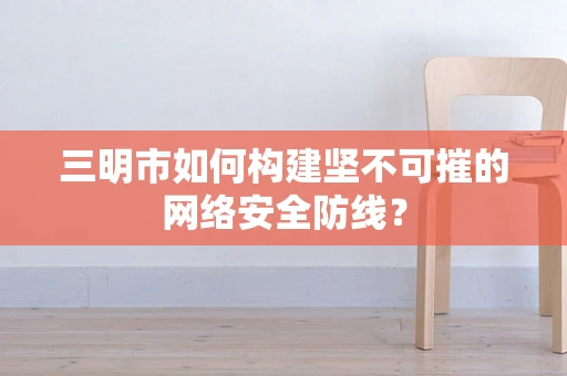 三明市如何构建坚不可摧的网络安全防线？