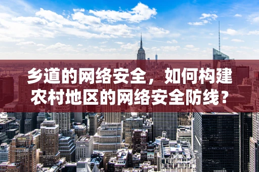 乡道的网络安全，如何构建农村地区的网络安全防线？