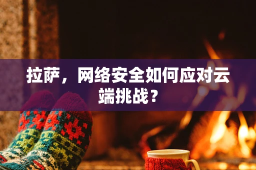 拉萨，网络安全如何应对云端挑战？