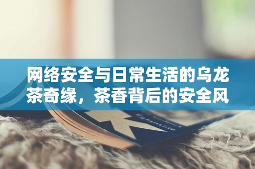 网络安全与日常生活的乌龙茶奇缘，茶香背后的安全风险？