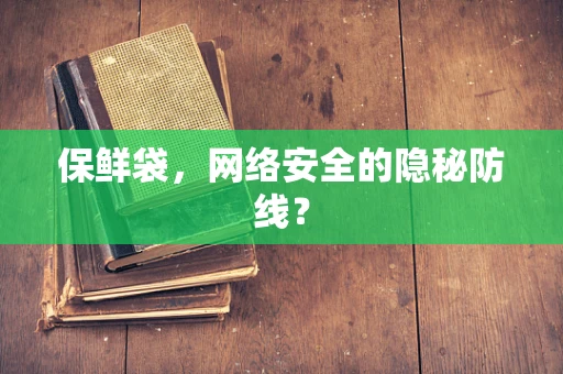 保鲜袋，网络安全的隐秘防线？