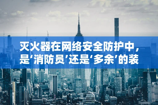 灭火器在网络安全防护中，是‘消防员’还是‘多余’的装备？