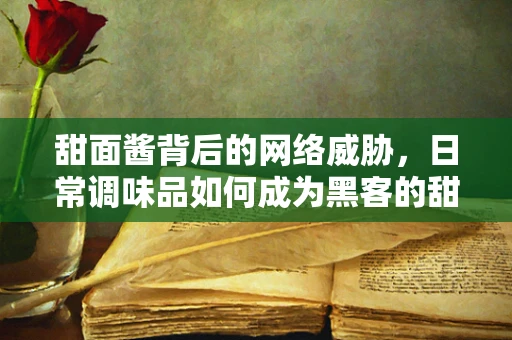 甜面酱背后的网络威胁，日常调味品如何成为黑客的甜蜜陷阱？