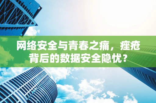 网络安全与青春之痛，痤疮背后的数据安全隐忧？