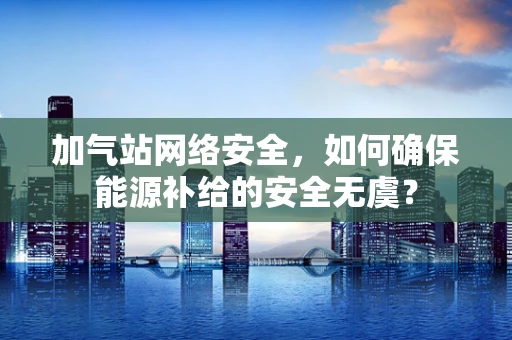 加气站网络安全，如何确保能源补给的安全无虞？