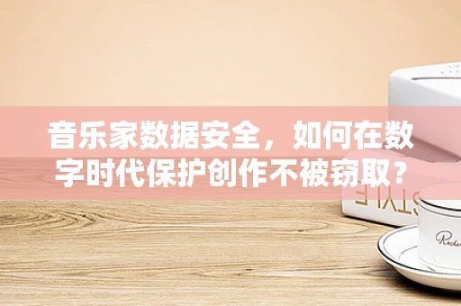 音乐家数据安全，如何在数字时代保护创作不被窃取？