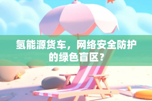 氢能源货车，网络安全防护的绿色盲区？