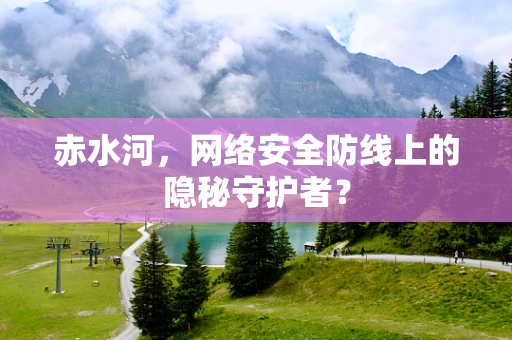 赤水河，网络安全防线上的隐秘守护者？