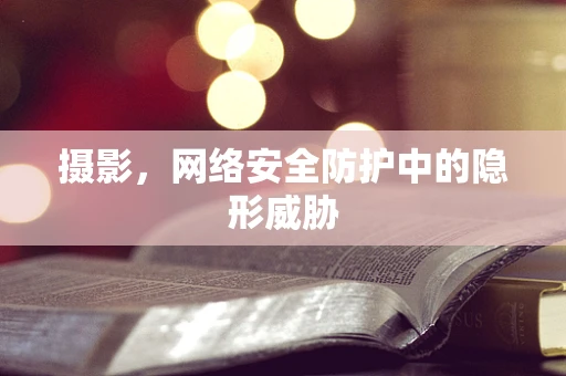 摄影，网络安全防护中的隐形威胁