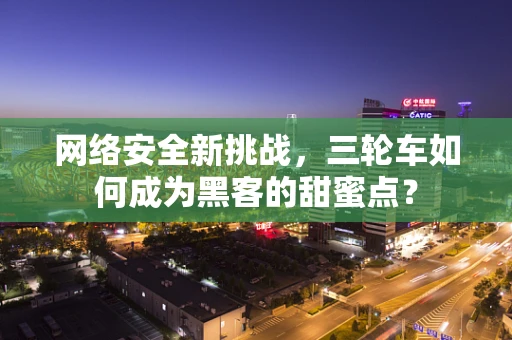 网络安全新挑战，三轮车如何成为黑客的甜蜜点？