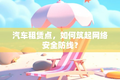 汽车租赁点，如何筑起网络安全防线？