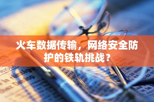 火车数据传输，网络安全防护的铁轨挑战？