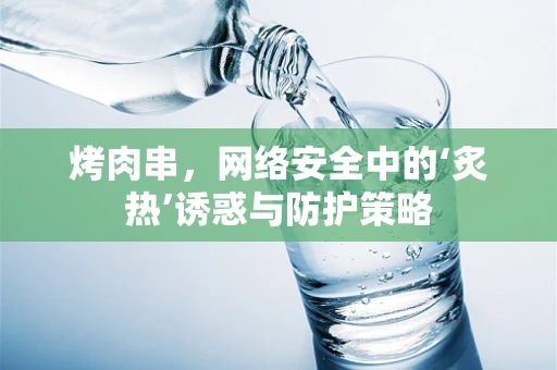 烤肉串，网络安全中的‘炙热’诱惑与防护策略